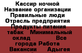 Кассир ночной › Название организации ­ Правильные люди › Отрасль предприятия ­ Продукты питания, табак › Минимальный оклад ­ 32 000 - Все города Работа » Вакансии   . Адыгея респ.,Адыгейск г.